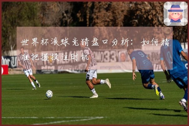 世界杯滚球竞猜盘口分析：如何精准把握投注时机